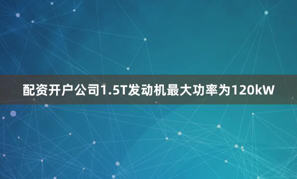 配资开户公司1.5T发动机最大功率为120kW