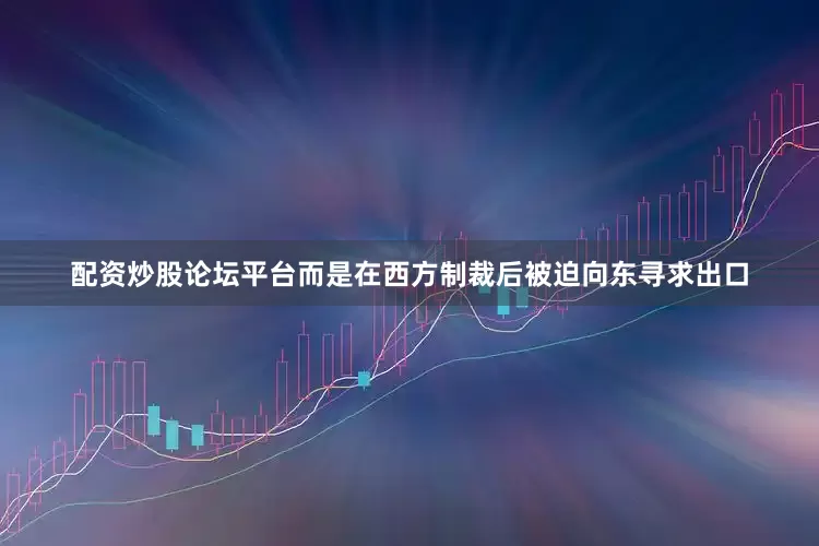 配资炒股论坛平台而是在西方制裁后被迫向东寻求出口