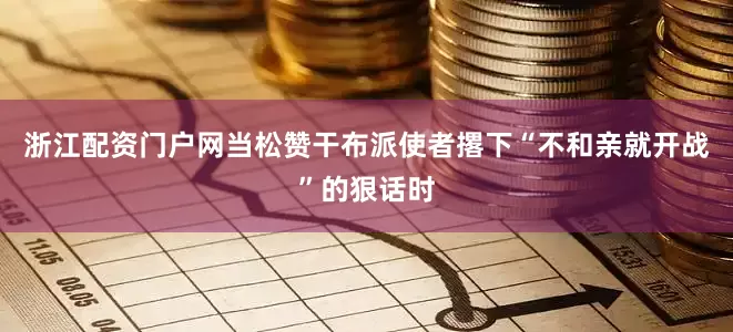 浙江配资门户网当松赞干布派使者撂下“不和亲就开战”的狠话时