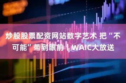 炒股股票配资网站数字艺术 把“不可能”带到眼前丨WAIC大放送